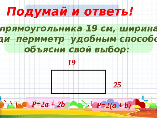 Подумай и ответь! Длина прямоугольника 19 см, ширина 25 c м. Найди периметр удобным способом и объясни свой выбор: 19 25 Р= 2a + 2b Р= 2 ( a + b ) 