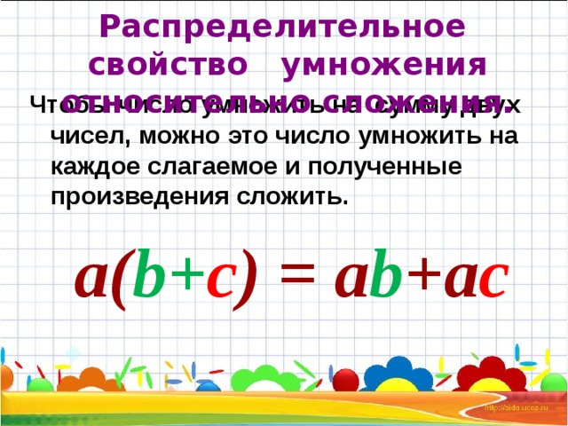 Распределительное свойство умножения относительно сложения. Чтобы число умножить на сумму двух чисел, можно это число умножить на каждое слагаемое и полученные произведения сложить. а( b + c )  =  a b + a c