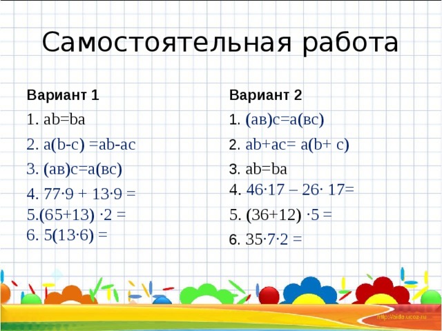 Самостоятельная работа Вариант 1 Вариант 2 1. а b = b а 1. (ав)с=а(вс) 2.  ab + ac = а( b + c) 3. а b = b а 2. а( b - c) =ab - ac 3. (ав)с=а(вс) 4.  77·9 + 13·9 = 5.(65+13) ·2 = 6. 5(13·6) = 4. 46·17 – 26· 17= 5. (36+12) ·5 = 6. 35 ·7·2 =