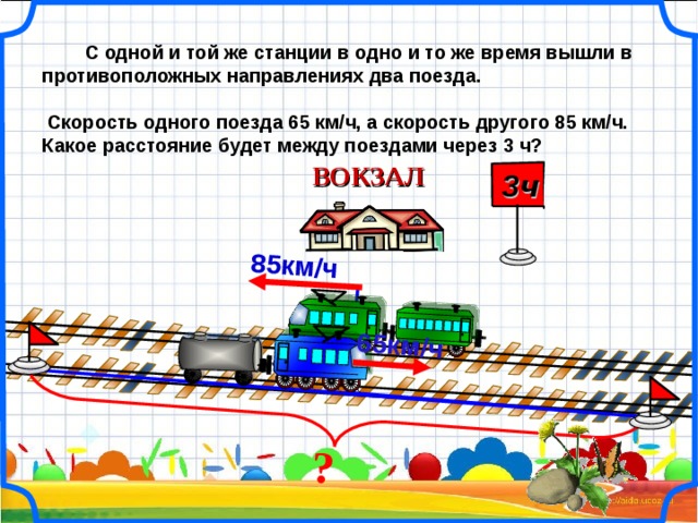 ?  65км/ч  85км/ч   С одной и той же станции в одно и то же время вышли в противоположных направлениях два поезда.   Скорость одного поезда 65 км/ч, а скорость другого 85 км/ч. Какое расстояние будет между поездами через 3 ч? ВОКЗАЛ  3ч  21