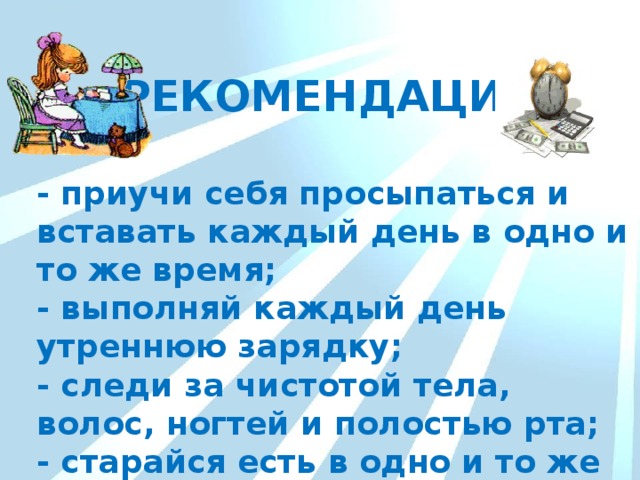 РЕКОМЕНДАЦИИ - приучи себя просыпаться и вставать каждый день в одно и то же время; - выполняй каждый день утреннюю зарядку; - следи за чистотой тела, волос, ногтей и полостью рта; - старайся есть в одно и то же время. 