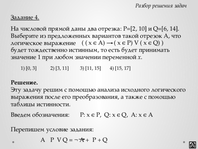 Разбор решения задач Задание 4. На числовой прямой даны два отрезка: P=[2, 10] и Q=[6, 14]. Выберите из предложенных вариантов такой отрезок А, что логическое выражение ( ( x ϵ A) ( x ϵ P) V ( x ϵ Q) ) будет тождественно истинным, то есть будет принимать значение 1 при любом значении переменной x .  1) [0, 3]   2) [3, 11]  3) [11, 15]  4) [15, 17] Решение. Эту задачу решим с помощью анализа исходного логического выражения после его преобразования, а также с помощью таблицы истинности. Введем обозначения:  P: x ϵ P, Q: x ϵ Q, A: x ϵ A Перепишем условие задания:        A  P V Q = ¬ A + P + Q    