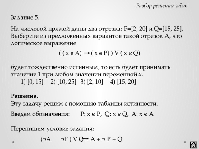 Разбор решения задач Задание 5. На числовой прямой даны два отрезка: P=[2, 20] и Q=[15, 25]. Выберите из предложенных вариантов такой отрезок А, что логическое выражение ( ( x ɇ A) ( x ɇ P) ) V ( x ϵ Q) будет тождественно истинным, то есть будет принимать значение 1 при любом значении переменной x .  1) [0, 15]  2) [10, 25]  3) [2, 10]  4) [15, 20] Решение. Эту задачу решим с помощью таблицы истинности. Введем обозначения:  P: x ϵ P, Q: x ϵ Q, A: x ϵ A Перепишем условие задания:        ( ¬ A  ¬ P ) V Q = A + ¬ P + Q    