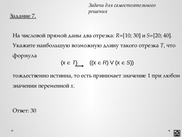 Задачи для самостоятельного решения Задание 7. На числовой прямой даны два отрезка: R =[10; 30] и S =[20; 40]. Укажите наибольшую возможную длину такого отрезка T , что формула    тождественно истинна, то есть принимает значение 1 при любом значении переменной x .  (x ϵ T ) ((x ϵ R ) V (x ϵ S )) Ответ: 30 