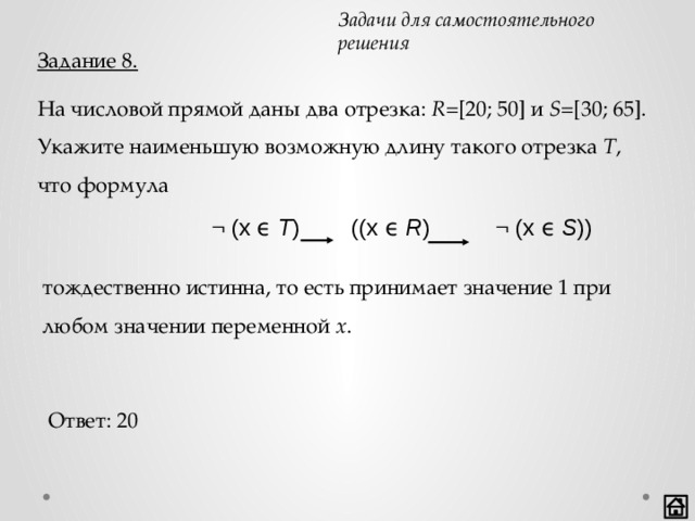 Задачи для самостоятельного решения Задание 8. На числовой прямой даны два отрезка: R =[20; 50] и S =[30; 65]. Укажите наименьшую возможную длину такого отрезка T , что формула ¬ (x ϵ T ) ((x ϵ R ) ¬ (x ϵ S )) тождественно истинна, то есть принимает значение 1 при любом значении переменной x . Ответ: 20 