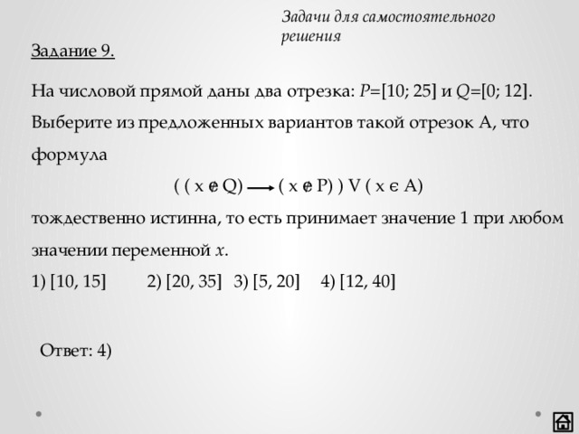 Задачи для самостоятельного решения Задание 9. На числовой прямой даны два отрезка: P =[10; 25] и Q =[0; 12]. Выберите из предложенных вариантов такой отрезок А, что формула тождественно истинна, то есть принимает значение 1 при любом значении переменной x . 1) [10, 15]   2) [20, 35]  3) [5, 20]  4) [12, 40] ( ( x ɇ Q) ( x ɇ P) ) V ( x ϵ A) Ответ: 4) 