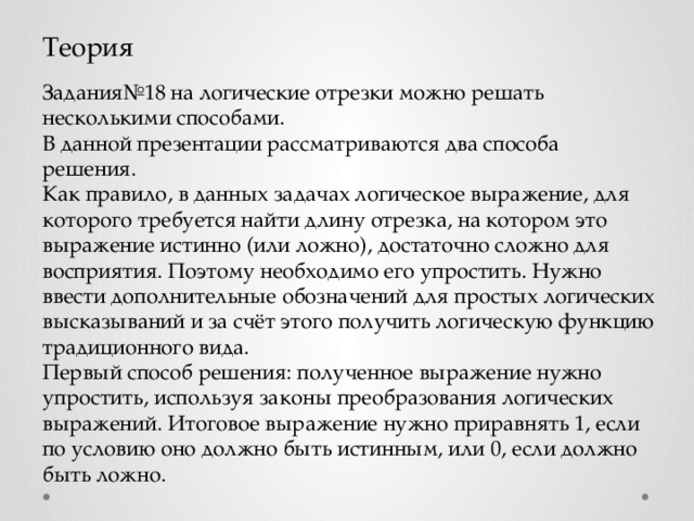 Теория Задания№18 на логические отрезки можно решать несколькими способами. В данной презентации рассматриваются два способа решения. Как правило, в данных задачах логическое выражение, для которого требуется найти длину отрезка, на котором это выражение истинно (или ложно), достаточно сложно для восприятия. Поэтому необходимо его упростить. Нужно ввести дополнительные обозначений для простых логических высказываний и за счёт этого получить логическую функцию традиционного вида. Первый способ решения: полученное выражение нужно упростить, используя законы преобразования логических выражений. Итоговое выражение нужно приравнять 1, если по условию оно должно быть истинным, или 0, если должно быть ложно.  