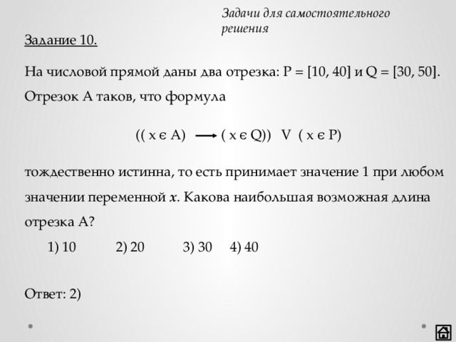 Задачи для самостоятельного решения Задание 10. На числовой прямой даны два отрезка: P = [10, 40] и Q = [30, 50]. Отрезок A таков, что формула тождественно истинна, то есть принимает значение 1 при любом значении переменной х . Какова наибольшая возможная длина отрезка A?  1) 10   2) 20 3) 30  4) 40 (( x ϵ A) ( x ϵ Q)) V ( x ϵ P) Ответ: 2) 