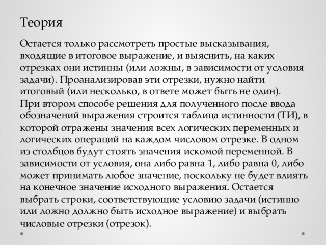 Теория Остается только рассмотреть простые высказывания, входящие в итоговое выражение, и выяснить, на каких отрезках они истинны (или ложны, в зависимости от условия задачи). Проанализировав эти отрезки, нужно найти итоговый (или несколько, в ответе может быть не один). При втором способе решения для полученного после ввода обозначений выражения строится таблица истинности (ТИ), в которой отражены значения всех логических переменных и логических операций на каждом числовом отрезке. В одном из столбцов будут стоять значения искомой переменной. В зависимости от условия, она либо равна 1, либо равна 0, либо может принимать любое значение, поскольку не будет влиять на конечное значение исходного выражения. Остается выбрать строки, соответствующие условию задачи (истинно или ложно должно быть исходное выражение) и выбрать числовые отрезки (отрезок). 