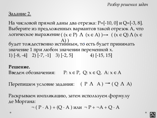 Разбор решения задач Задание 2. На числовой прямой даны два отрезка: P=[-10, 0] и Q=[-3, 8]. Выберите из предложенных вариантов такой отрезок А, что логическое выражение ( (x ϵ P) Ʌ (x ϵ A) ) ( (x ϵ Q) Ʌ (x ϵ A) ) будет тождественно истинным, то есть будет принимать значение 1 при любом значении переменной х. 1) [-8, -4]  2) [-7, -1]  3) [-2, 5]  4) [-15, 15]  Решение. Введем обозначения:  P: x ϵ P, Q: x ϵ Q, A: x ϵ A Перепишем условие задания:     Раскрываем импликацию, затем используем формулу  де Моргана:    ¬ ( P · A ) + (Q · A ) или ¬ P + ¬A + Q · A ( P Ʌ A ) ( Q Ʌ A)  