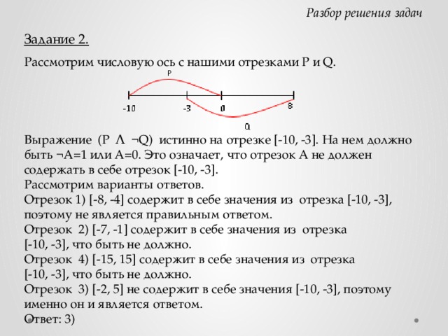 Разбор решения задач Задание 2. Рассмотрим числовую ось с нашими отрезками P и Q. Выражение (P Ʌ ¬Q) истинно на отрезке [-10, -3]. На нем должно быть ¬A=1 или А=0. Это означает, что отрезок А не должен содержать в себе отрезок [-10, -3]. Рассмотрим варианты ответов. Отрезок 1) [-8, -4] содержит в себе значения из отрезка [-10, -3], поэтому не является правильным ответом. Отрезок 2) [-7, -1] содержит в себе значения из отрезка  [-10, -3], что быть не должно. Отрезок 4) [-15, 15] содержит в себе значения из отрезка  [-10, -3], что быть не должно. Отрезок 3) [-2, 5] не содержит в себе значения [-10, -3], поэтому именно он и является ответом. Ответ: 3)  