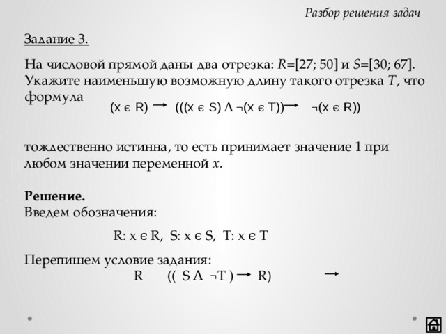 Разбор решения задач Задание 3. На числовой прямой даны два отрезка: R =[27; 50] и S =[30; 67]. Укажите наименьшую возможную длину такого отрезка T , что формула  (x ϵ R) (((x ϵ S) Ʌ ¬(x ϵ T)) ¬(x ϵ R)) тождественно истинна, то есть принимает значение 1 при любом значении переменной x .  Решение. Введем обозначения:      R: x ϵ R, S: x ϵ S, T: x ϵ T Перепишем условие задания:      R (( S Ʌ  ¬ T ) R)   