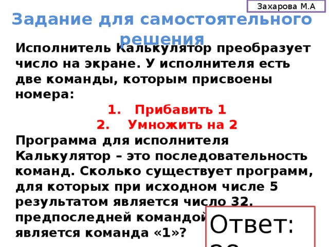Захарова М.А Задание для самостоятельного решения Исполнитель Калькулятор преобразует число на экране. У исполнителя есть две команды, которым присвоены номера: 1. Прибавить 1  2. Умножить на 2 Программа для исполнителя Калькулятор – это последовательность команд. Сколько существует программ, для которых при исходном числе 5 результатом является число 32, предпоследней командой которых является команда «1»? Ответ: 28 