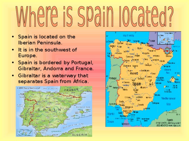 Spain is located on the Iberian Peninsula. It is in the southwest of Europe. Spain is bordered by Portugal, Gibraltar, Andorra and France . Gibraltar is a waterway that separates Spain from Africa.  