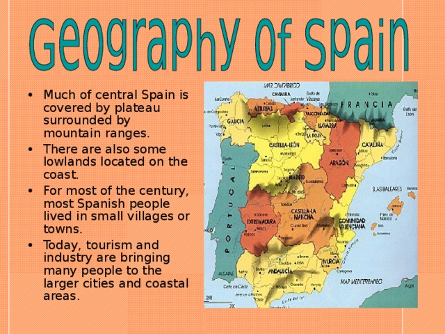 Much of central Spain is covered by plateau surrounded by mountain ranges. There are also some lowlands located on the coast. For most of the century, most Spanish people lived in small villages or towns. Today, tourism and industry are bringing many people to the larger cities and coastal areas.  