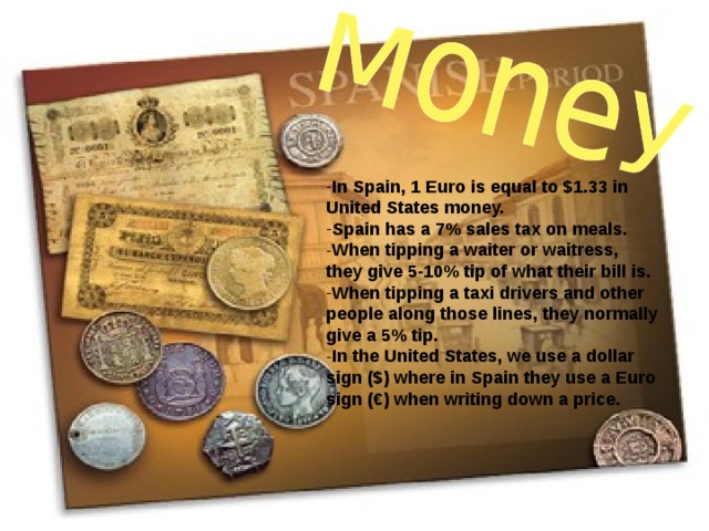 In Spain, 1 Euro is equal to $1.33 in United States money. Spain has a 7% sales tax on meals. When tipping a waiter or waitress, they give 5-10% tip of what their bill is. When tipping a taxi drivers and other people along those lines, they normally give a 5% tip. In the United States, we use a dollar sign ($) where in Spain they use a Euro sign (€) when writing down a price.    