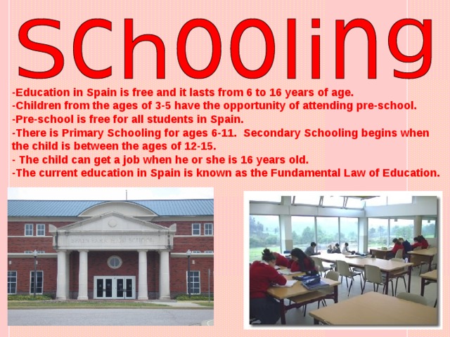-Education in Spain is free and it lasts from 6 to 16 years of age. -Children from the ages of 3-5 have the opportunity of attending pre-school. -Pre-school is free for all students in Spain. -There is Primary Schooling for ages 6-11. Secondary Schooling begins when the child is between the ages of 12-15. - The child can get a job when he or she is 16 years old. -The current education in Spain is known as the Fundamental Law of Education.   