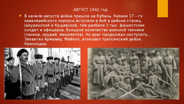  АВГУСТ 1942 год В начале августа война пришла на Кубань. Казаки 17 – го кавалерийского корпуса вступили в бой в районе станиц Шкуринской и Кущевской, там разбили 3 тыс. фашистских солдат и офицеров, большое количество военной техники (танков, орудий, минометов). Но враг продолжал наступать… Захватил Армавир, Майкоп, атаковал туапсинский район, Краснодар. 