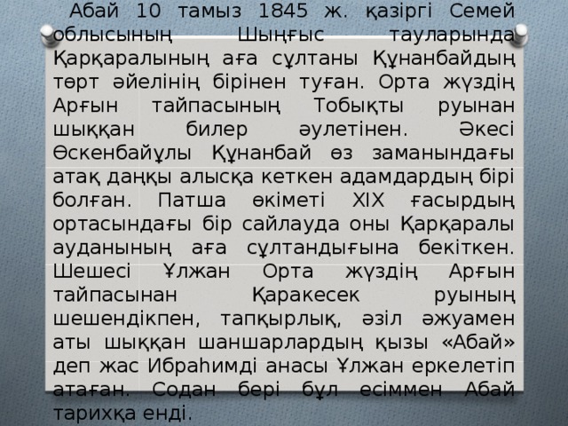  Абай 10 тамыз 1845 ж. қазіргі Семей облысының Шыңғыс тауларында Қарқаралының аға сұлтаны Құнанбайдың төрт әйелінің бірінен туған. Орта жүздің Арғын тайпасының Тобықты руынан шыққан билер әулетінен. Әкесі Өскенбайұлы Құнанбай өз заманындағы атақ даңқы алысқа кеткен адамдардың бірі болған. Патша өкіметі XIX ғасырдың ортасындағы бір сайлауда оны Қарқаралы ауданының аға сұлтандығына бекіткен. Шешесі Ұлжан Орта жүздің Арғын тайпасынан Қаракесек руының шешендікпен, тапқырлық, әзіл әжуамен аты шыққан шаншарлардың қызы «Абай» деп жас Ибраһимді анасы Ұлжан еркелетіп атаған. Содан бері бұл есіммен Абай тарихқа енді. 