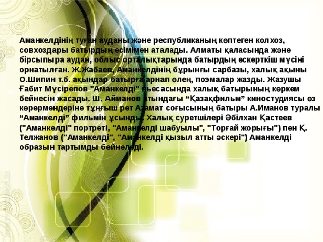 Аманкелдінің туған ауданы және республиканың көптеген колхоз, совхоздары батырдың есімімен аталады. Алматы қаласында және бірсыпыра аудан, облыс орталықтарында батырдың ескерткіш мүсіні орнатылған. Ж.Жабаев, Аманкелдінің бұрынғы сарбазы, халық ақыны О.Шипин т.б. ақындар батырға арнап өлең, поэмалар жазды. Жазушы Ғабит Мүсірепов 