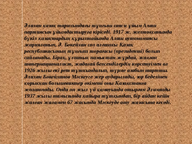 Әлихан қазақ тарихындағы тұңғыш саяси ұйым Алаш партиясын ұйымдастыруға кіріседі. 1917 ж. желтоқсанында бүкіл қазақтардың құрылтайында Алаш аутономиясы жарияланып, Ә. Бөкейхан сол алғашқы Қазақ республикасының тұңғыш төрағасы (президенті) болып сайланады. Бірақ, ұлттық намыстан жұрдай, жалған интернационалист, жадағай белсенділердің көрсетуімен ол 1926 жылы екі рет тұтқындалып, түрме азабын тартты. Әлихан Бөкейханов Мәскеуге жер аударылады, зор беделінен қорыққан большевиктер өкіметі оны Қазақстанға жолатпады. Онда он жыл үй қамауында отырған Әлиханды 1937 жылы тамызында қайыра тұтқындап, бір айдан кейін жалған жаламен 67 жасында Мәскеуде ату жазасына кеседі. 