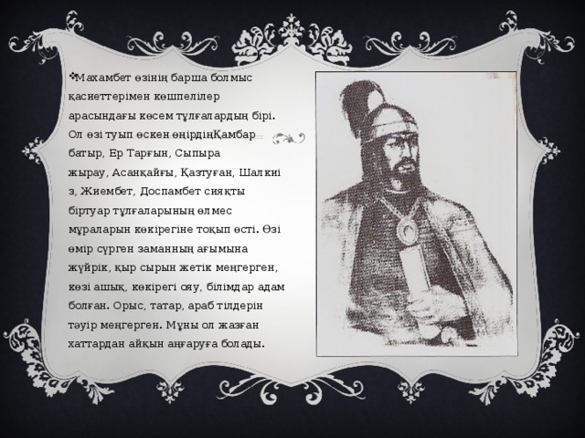 Махамбет өзінің барша болмыс қасиеттерімен көшпелілер арасындағы көсем тұлғалардың бірі. Ол өзі туып өскен өңірдіңҚамбар батыр, Ер Тарғын, Сыпыра жырау, Асанқайғы, Қазтуған, Шалкиіз, Жиембет, Доспамбет сияқты біртуар тұлғаларының өлмес мұраларын көкірегіне тоқып өсті. Өзі өмір сүрген заманның ағымына жүйрік, қыр сырын жетік меңгерген, көзі ашық, көкірегі ояу, білімдар адам болған. Орыс, татар, араб тілдерін тәуір меңгерген. Мұны ол жазған хаттардан айқын аңғаруға болады. 