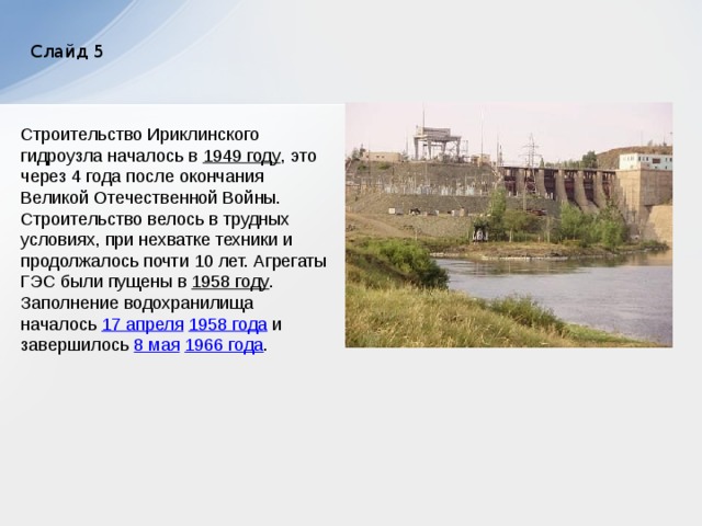 Слайд 5 Строительство Ириклинского гидроузла началось в 1949 году , это через 4 года после окончания Великой Отечественной Войны. Строительство велось в трудных условиях, при нехватке техники и продолжалось почти 10 лет. Агрегаты ГЭС были пущены в 1958 году . Заполнение водохранилища началось 17 апреля  1958 года и завершилось 8 мая  1966 года . 