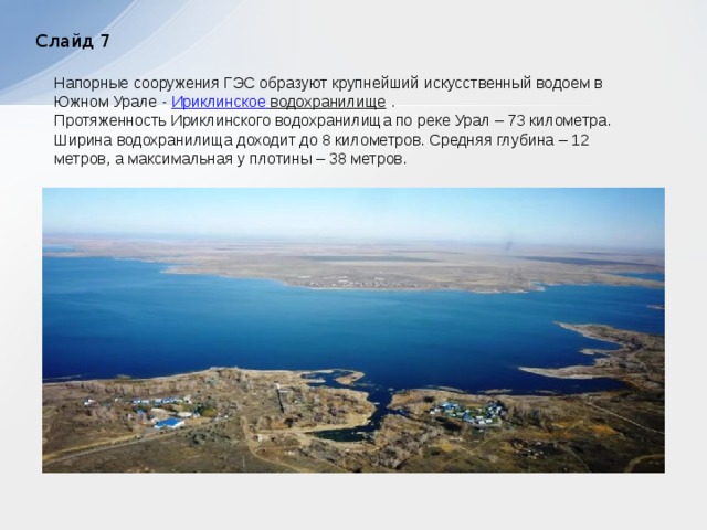 Слайд 7 Напорные сооружения ГЭС образуют крупнейший искусственный водоем в Южном Урале - Ириклинское  водохранилище .  Протяженность Ириклинского водохранилища по реке Урал – 73 километра. Ширина водохранилища доходит до 8 километров. Средняя глубина – 12 метров, а максимальная у плотины – 38 метров.  