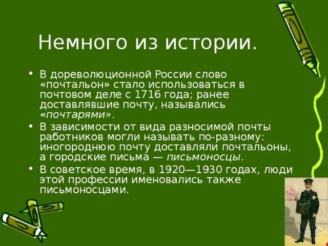 В дореволюционной России слово «почтальон» стало использоваться в почтовом деле с 1716 года; ранее доставлявшие почту, назывались « почтарями» . В зависимости от вида разносимой почты работников могли называть по-разному: иногороднюю почту доставляли почтальоны, а городские письма —  письмоносцы . В советское время, в 1920—1930 годах, люди этой профессии именовались также письмоносцами. 