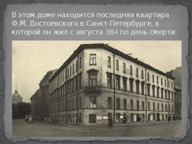 В этом доме находится последняя квартира Ф.М. Достоевского в Санкт-Петербурге, в которой он жил с августа  1864 по день смерти .