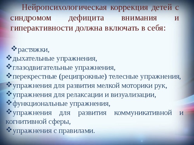            Нейропсихологическая коррекция детей с синдромом дефицита внимания и гиперактивности должна включать в себя: растяжки, растяжки, дыхательные упражнения, глазодвигательные упражнения, перекрестные (реципрокные) телесные упражнения, упражнения для развития мелкой моторики рук, упражнения для релаксации и визуализации, функциональные упражнения, упражнения для развития коммуникативной и когнитивной сферы, упражнения с правилами. 