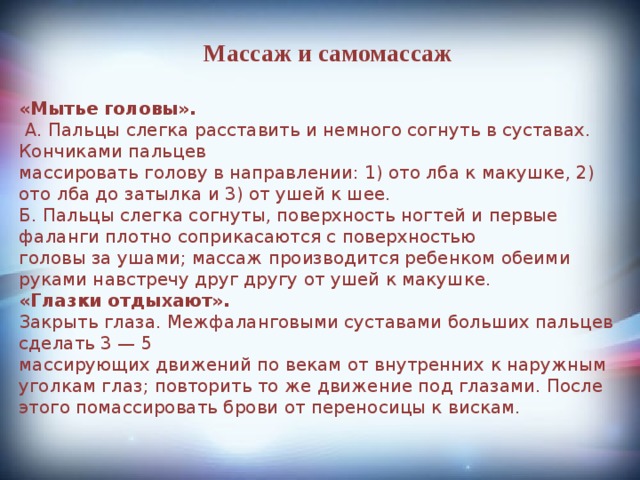 Массаж и самомассаж «Мытье головы».  А. Пальцы слегка расставить и немного согнуть в суставах. Кончиками пальцев  массировать голову в направлении: 1) ото лба к макушке, 2) ото лба до затылка и 3) от ушей к шее. Б. Пальцы слегка согнуты, поверхность ногтей и первые фаланги плотно соприкасаются с поверхностью  головы за ушами; массаж производится ребенком обеими руками навстречу друг другу от ушей к макушке. «Глазки отдыхают». Закрыть глаза. Межфаланговыми суставами больших пальцев сделать 3 — 5   массирующих движений по векам от внутренних к наружным уголкам глаз; повторить то же движение под глазами. После этого помассировать брови от переносицы к вискам. 