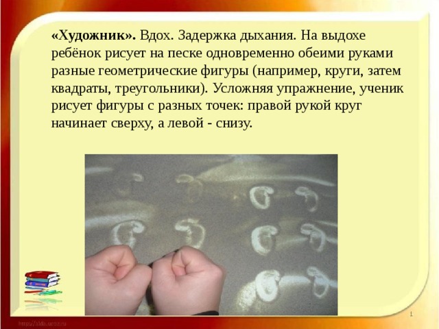 «Художник».  Вдох. Задержка дыхания. На выдохе ребёнок рисует на песке одновременно обеими руками разные геометрические фигуры (например, круги, затем квадраты, треугольники). Усложняя упражнение, ученик рисует фигуры с разных точек: правой рукой круг начинает сверху, а левой - снизу.  