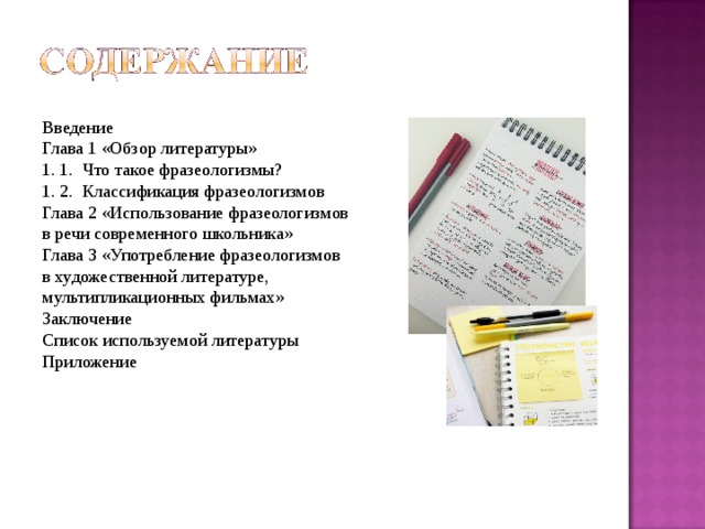 Введение Глава 1 «Обзор литературы» 1. 1. Что такое фразеологизмы ? 1. 2. Классификация фразеологизмов Глава 2 «Использование фразеологизмов в речи современного школьника» Глава 3 «Употребление фразеологизмов в художественной литературе, мультипликационных фильмах» Заключение Список используемой литературы Приложение 