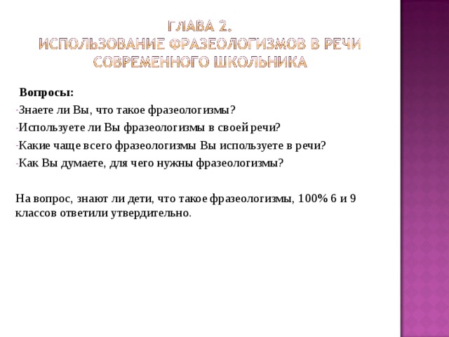  Вопросы: Знаете ли Вы, что такое фразеологизмы? Используете ли Вы фразеологизмы в своей речи? Какие чаще всего фразеологизмы Вы используете в речи? Как Вы думаете, для чего нужны фразеологизмы?  На вопрос, знают ли дети, что такое фразеологизмы, 100% 6 и 9 классов ответили утвердительно. 