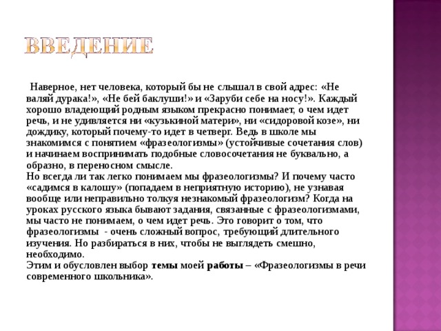  Наверное, нет человека, который бы не слышал в свой адрес: «Не валяй дурака!», «Не бей баклуши!» и «Заруби себе на носу!». Каждый хорошо владеющий родным языком прекрасно понимает, о чем идет речь, и не удивляется ни «кузькиной матери», ни «сидоровой козе», ни дождику, который почему-то идет в четверг. Ведь в школе мы знакомимся с понятием «фразеологизмы» (устойчивые сочетания слов) и начинаем воспринимать подобные словосочетания не буквально, а образно, в переносном смысле. Но всегда ли так легко понимаем мы фразеологизмы? И почему часто «садимся в калошу» (попадаем в неприятную историю), не узнавая вообще или неправильно толкуя незнакомый фразеологизм? Когда на уроках русского языка бывают задания, связанные с фразеологизмами, мы часто не понимаем, о чем идет речь. Это говорит о том, что фразеологизмы - очень сложный вопрос, требующий длительного изучения. Но разбираться в них, чтобы не выглядеть смешно, необходимо. Этим и обусловлен выбор темы моей работы – «Фразеологизмы в речи современного школьника». 