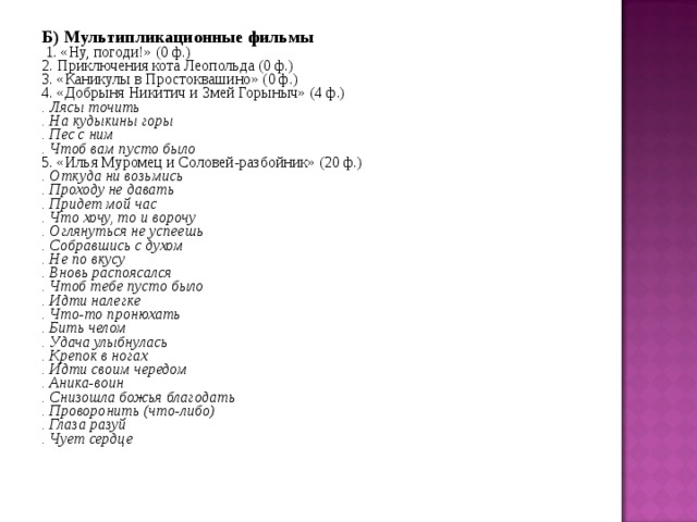 Б) Мультипликационные фильмы  1. «Ну, погоди!» (0 ф.) 2. Приключения кота Леопольда (0 ф.) 3. «Каникулы в Простоквашино» (0 ф.) 4. «Добрыня Никитич и Змей Горыныч» (4 ф.) . Лясы точить . На кудыкины горы . Пес с ним . Чтоб вам пусто было 5. «Илья Муромец и Соловей-разбойник» (20 ф.) . Откуда ни возьмись . Проходу не давать . Придет мой час . Что хочу, то и ворочу . Оглянуться не успеешь . Собравшись с духом . Не по вкусу . Вновь распоясался . Чтоб тебе пусто было . Идти налегке . Что-то пронюхать . Бить челом . Удача улыбнулась . Крепок в ногах . Идти своим чередом . Аника-воин . Снизошла божья благодать . Проворонить (что-либо) . Глаза разуй . Чует сердце 