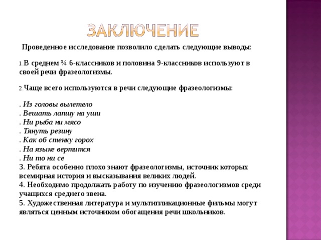  Проведенное исследование позволило сделать следующие выводы: В среднем ¾ 6-классников и половина 9-классников используют в своей речи фразеологизмы. Чаще всего используются в речи следующие фразеологизмы: . Из головы вылетело . Вешать лапшу на уши . Ни рыба ни мясо . Тянуть резину . Как об стенку горох . На языке вертится . Ни то ни се 3. Ребята особенно плохо знают фразеологизмы, источник которых всемирная история и высказывания великих людей. 4. Необходимо продолжать работу по изучению фразеологизмов среди учащихся среднего звена. 5. Художественная литература и мультипликационные фильмы могут являться ценным источником обогащения речи школьников. 