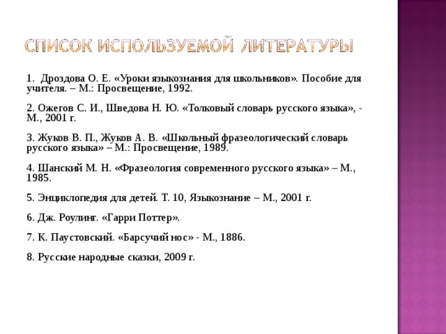  1. Дроздова О. Е. «Уроки языкознания для школьников». Пособие для учителя. – М.: Просвещение, 1992. 2. Ожегов С. И., Шведова Н. Ю. «Толковый словарь русского языка», - М., 2001 г. 3. Жуков В. П., Жуков А. В. «Школьный фразеологический словарь русского языка» – М.: Просвещение, 1989. 4. Шанский М. Н. «Фразеология современного русского языка» – М., 1985. 5. Энциклопедия для детей. Т. 10, Языкознание – М., 2001 г. 6. Дж. Роулинг. «Гарри Поттер». 7. К. Паустовский. «Барсучий нос» - М., 1886. 8. Русские народные сказки, 2009 г. 