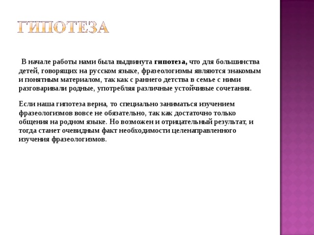  В начале работы нами была выдвинута гипотеза, что для большинства детей, говорящих на русском языке, фразеологизмы являются знакомым и понятным материалом, так как с раннего детства в семье с ними разговаривали родные, употребляя различные устойчивые сочетания. Если наша гипотеза верна, то специально заниматься изучением фразеологизмов вовсе не обязательно, так как достаточно только общения на родном языке. Но возможен и отрицательный результат, и тогда станет очевидным факт необходимости целенаправленного изучения фразеологизмов. 