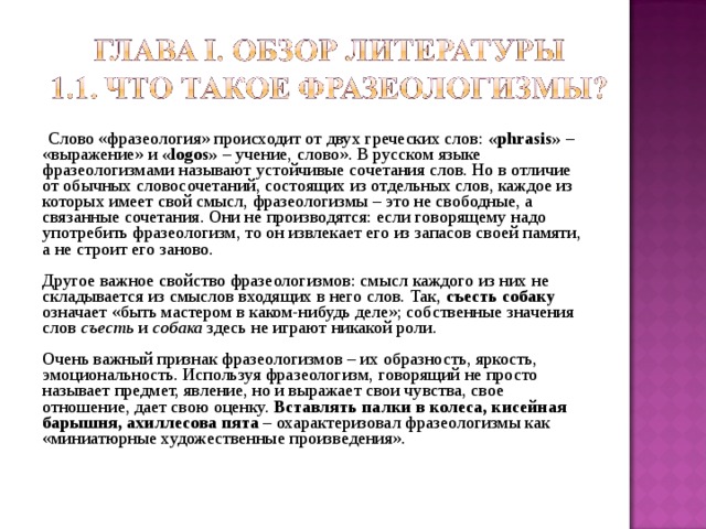  Слово «фразеология» происходит от двух греческих слов: « phrasis » – «выражение» и « logos » – учение, слово». В русском языке фразеологизмами называют устойчивые сочетания слов. Но в отличие от обычных словосочетаний, состоящих из отдельных слов, каждое из которых имеет свой смысл, фразеологизмы – это не свободные, а связанные сочетания. Они не производятся: если говорящему надо употребить фразеологизм, то он извлекает его из запасов своей памяти, а не строит его заново. Другое важное свойство фразеологизмов: смысл каждого из них не складывается из смыслов входящих в него слов. Так, съесть собаку означает «быть мастером в каком-нибудь деле»; собственные значения слов съесть и собака здесь не играют никакой роли. Очень важный признак фразеологизмов – их образность, яркость, эмоциональность. Используя фразеологизм, говорящий не просто называет предмет, явление, но и выражает свои чувства, свое отношение, дает свою оценку. Вставлять палки в колеса, кисейная барышня, ахиллесова пята – охарактеризовал фразеологизмы как «миниатюрные художественные произведения». 