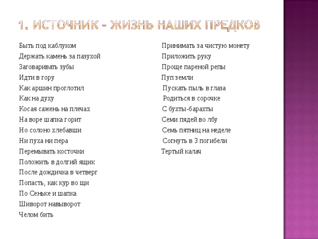 Быть под каблуком Принимать за чистую монету Держать камень за пазухой Приложить руку Заговаривать зубы Проще пареной репы Идти в гору Пуп земли Как аршин проглотил Пускать пыль в глаза Как на духу Родиться в сорочке Косая сажень на плечах С бухты-барахты На воре шапка горит Семи пядей во лбу Но солоно хлебавши Семь пятниц на неделе Ни пуха ни пера Согнуть в 3 погибели Перемывать косточки Тертый калач Положить в долгий ящик После дождичка в четверг Попасть, как кур во щи По Сеньке и шапка Шиворот навыворот Челом бить 