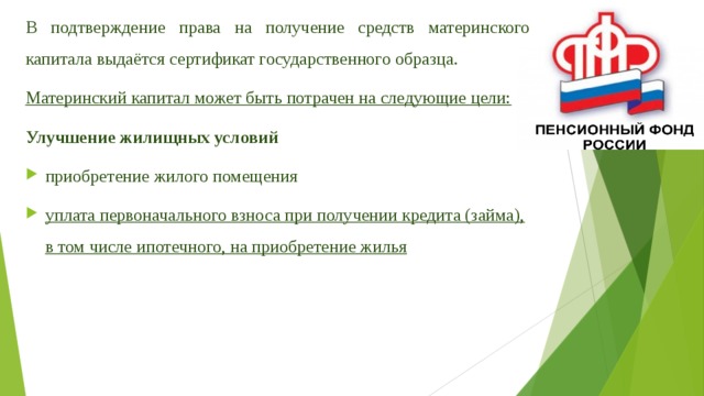 В подтверждение права на получение средств материнского капитала выдаётся сертификат государственного образца. Материнский капитал может быть потрачен на следующие цели: Улучшение жилищных условий приобретение жилого помещения уплата первоначального взноса при получении кредита (займа), в том числе ипотечного, на приобретение жилья 