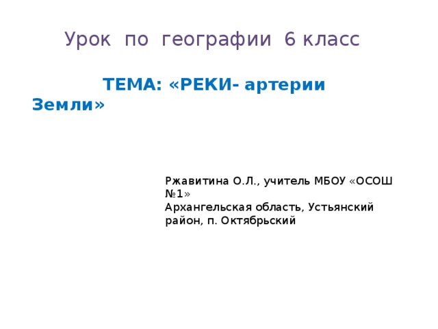 Урок по географии 6 класс  ТЕМА: «РЕКИ- артерии Земли» Ржавитина О.Л., учитель МБОУ «ОСОШ №1» Архангельская область, Устьянский район, п. Октябрьский 