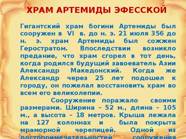 ХРАМ АРТЕМИДЫ ЭФЕССКОЙ  Гигантский храм богини Артемиды был сооружен в VI в. до н. э. 21 июля 356 до н. э. храм Артемиды был сожжен Геростратом. Впоследствии возникло предание, что храм сгорел в тот день, когда родился будущий завоеватель Азии Александр Македонский. Когда же Александр через 25 лет подошел к городу, он пожелал восстановить храм во всем его великолепии.  Сооружение поражало своими размерами. Ширина – 52 м., длина – 105 м., а высота – 18 метров. Крыша лежала на 127 колоннах и была покрыта мраморной черепицей. Одной из достопримечательностей сооружения были 36 колонн, украшенных рельефами в человеческий рост. 