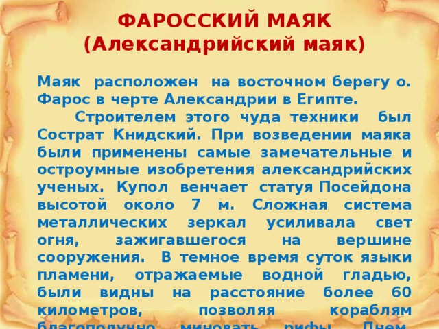 ФАРОССКИЙ МАЯК  (Александрийский маяк)  Маяк  расположен на восточном берегу о. Фарос в черте Александрии в Египте.  Строителем этого чуда техники был Сострат Книдский. При возведении маяка были применены самые замечательные и остроумные изобретения александрийских ученых. Купол венчает статуя Посейдона высотой около 7 м. Сложная система металлических зеркал усиливала свет огня, зажигавшегося на вершине сооружения. В темное время суток языки пламени, отражаемые водной гладью, были видны на расстояние более 60 километров, позволяя кораблям благополучно миновать рифы. Днем, вместо света использовался столб дыма, заметный также чрезвычайно далеко. 