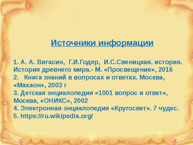 Источники информации  1. А. А. Вигасин, Г.И.Годер, И.С.Свеницкая. история. История древнего мира.- М. «Просвещение», 2016 2. Книга знаний в вопросах и ответах. Москва, «Махаон», 2003 г 3. Детская энциклопедия «1001 вопрос и ответ», Москва, «ОНИКС», 2002 4. Электронная энциклопедия «Кругосвет». 7 чудес. 5. https://ru.wikipedia.org/ 