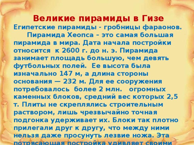 Великие пирамиды в Гизе Египетские пирамиды - гробницы фараонов. Пирамида Хеопса – это самая большая пирамида в мира. Дата начала постройки относится к 2600 г. до н. э. Пирамида занимает площадь большую, чем девять футбольных полей. Ее высота была изначально 147 м, а длина стороны основания — 232 м. Для ее сооружения потребовалось более 2 млн. огромных каменных блоков, средний вес которых 2,5 т. Плиты не скреплялись строительным раствором, лишь чрезвычайно точная подгонка удерживает их. Блоки так плотно прилегали друг к другу, что между ними нельзя даже просунуть лезвие ножа. Эта потрясающая постройка удивляет своими размерами и невероятной точностью инженерных расчетов. 