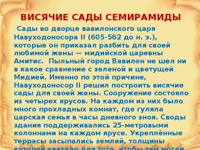 ВИСЯЧИЕ САДЫ СЕМИРАМИДЫ  Сады во дворце вавилонского царя Навуходоносора II (605-562 до н. э.), которые он приказал разбить для своей любимой жены — мидийской царевны Амитис. Пыльный город Вавилон не шел ни в какое сравнение с зеленой и цветущей Мидией. Именно по этой причине, Навуходоносор II решил построить висячие сады для своей жены. Сооружение состояло из четырех ярусов. На каждом из них было много прохладных комнат, где гуляла царская семья в часы дневного зноя. Своды здания поддерживались 25-метровыми колоннами на каждом ярусе. Укреплённые террасы засыпались землей, толщины которой хватало для того, чтобы там могли расти деревья. Вода для полива подавалась из реки Евфрат наверх при помощи специально разработанного механизма . 