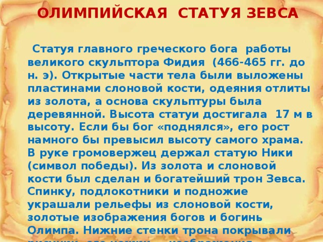 ОЛИМПИЙСКАЯ СТАТУЯ ЗЕВСА   Статуя главного греческого бога работы великого скульптора Фидия (466-465 гг. до н. э). Открытые части тела были выложены пластинами слоновой кости, одеяния отлиты из золота, а основа скульптуры была деревянной. Высота статуи достигала 17 м в высоту. Если бы бог «поднялся», его рост намного бы превысил высоту самого храма. В руке громовержец держал статую Ники (символ победы). Из золота и слоновой кости был сделан и богатейший трон Зевса. Спинку, подлокотники и подножие украшали рельефы из слоновой кости, золотые изображения богов и богинь Олимпа. Нижние стенки трона покрывали рисунки, его ножки — изображения танцующих Ник. Ноги Зевса, обутые в золотые сандалии, покоились на скамье, украшенной золотыми львами. 